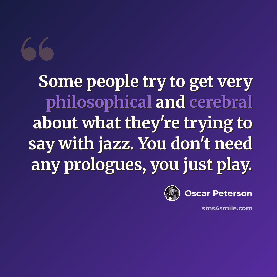“Some people try to get very philosophical and cerebral about what they're trying to say with jazz. You don't need any prologues, you just play.” quote by Oscar Peterson