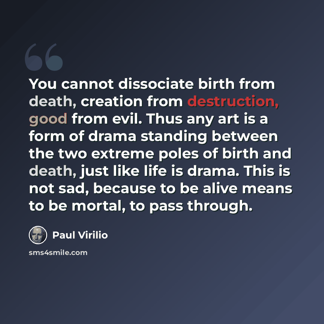“You cannot dissociate birth from death, creation from destruction, good from evil. Thus any art is a form of drama standing between the two extreme poles of birth and death, just like life is drama. This is not sad, because to be alive means to be mortal, to pass through.” quote by Paul Virilio