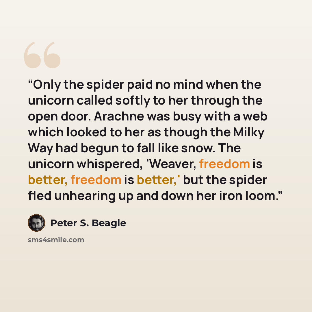 “Only the spider paid no mind when the unicorn called softly to her through the open door. Arachne was busy with a web which looked to her as though the Milky Way had begun to fall like snow. The unicorn whispered, 'Weaver, freedom is better, freedom is better,' but the spider fled unhearing up and…” quote by Peter S. Beagle