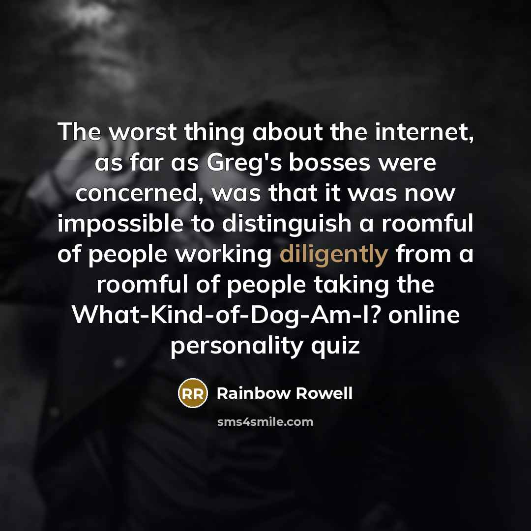 “The worst thing about the internet, as far as Greg's bosses were concerned, was that it was now impossible to distinguish a roomful of people working diligently from a roomful of people taking the What-Kind-of-Dog-Am-I? online personality quiz” quote by Rainbow Rowell