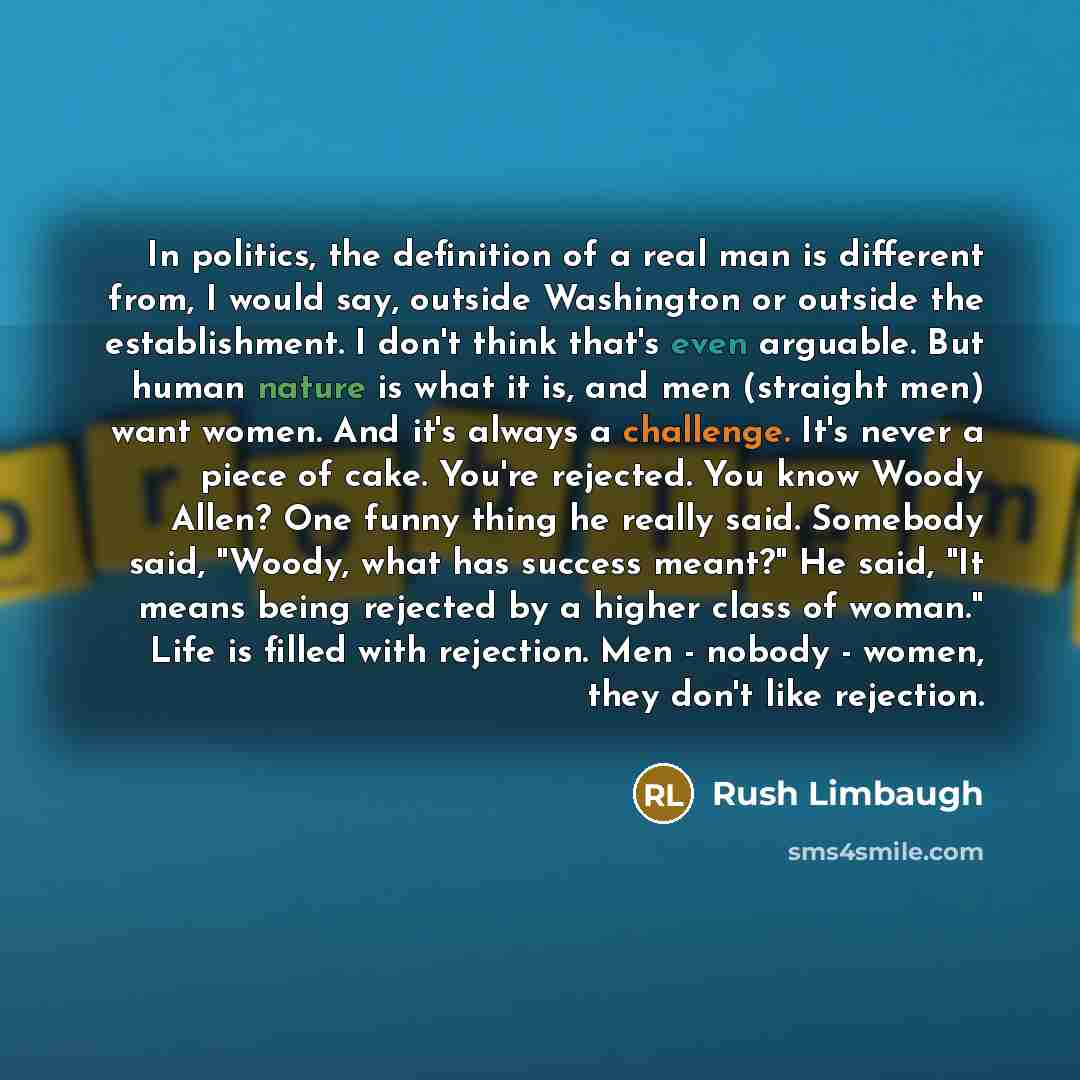 “In politics, the definition of a real man is different from, I would say, outside Washington or outside the establishment. I don't think that's even arguable. But human nature is what it is, and men (straight men) want women. And it's always a challenge. It's never a piece of cake. You're…” quote by Rush Limbaugh