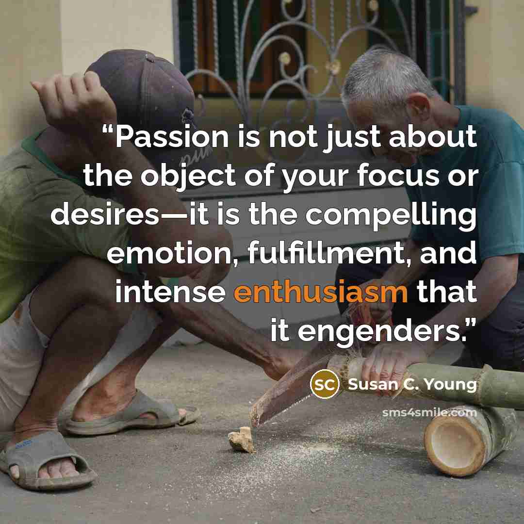“Passion is not just about the object of your focus or desires—it is the compelling emotion, fulfillment, and intense enthusiasm that it engenders.” quote by Susan C. Young