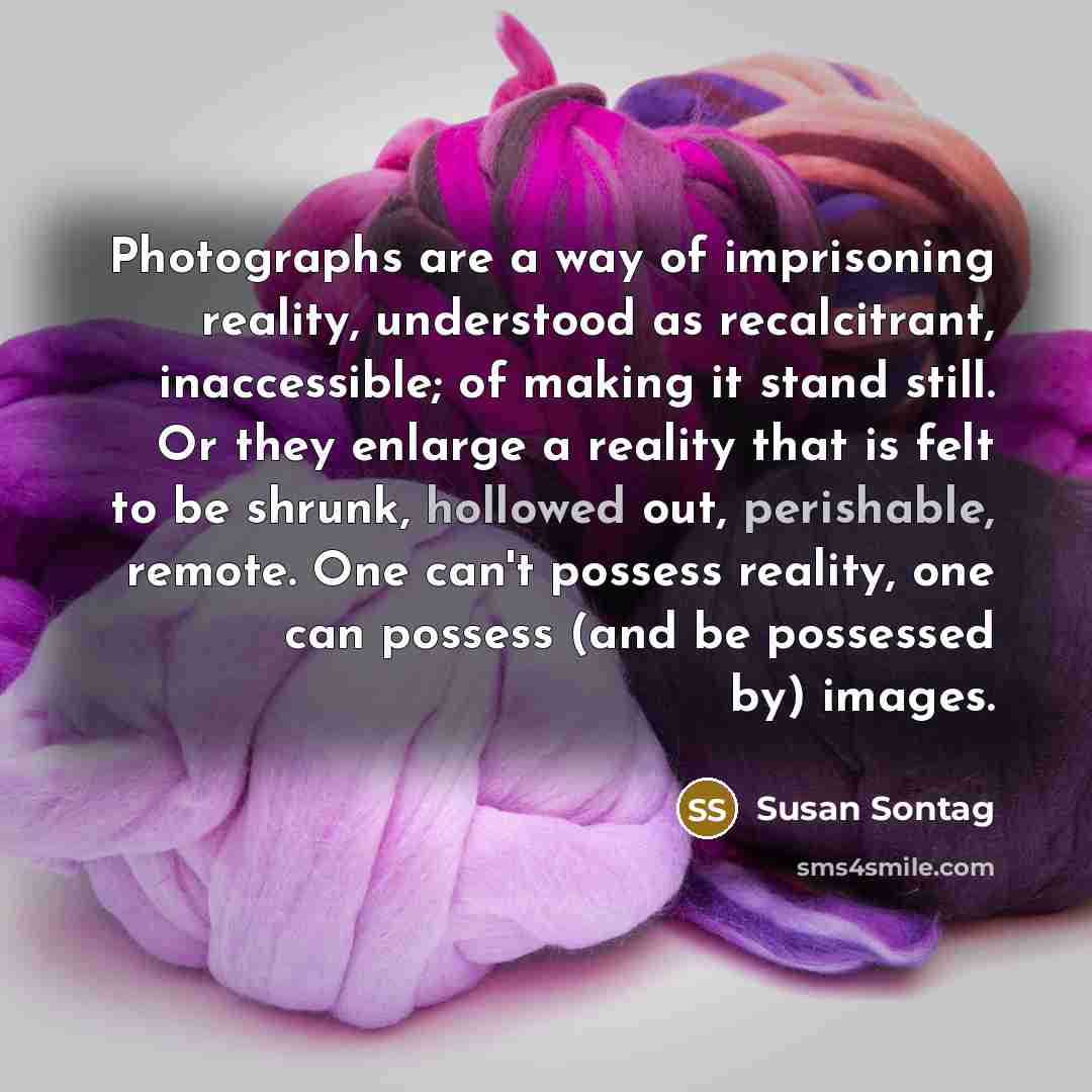 “Photographs are a way of imprisoning reality, understood as recalcitrant, inaccessible; of making it stand still. Or they enlarge a reality that is felt to be shrunk, hollowed out, perishable, remote. One can't possess reality, one can possess (and be possessed by) images.” quote by Susan Sontag