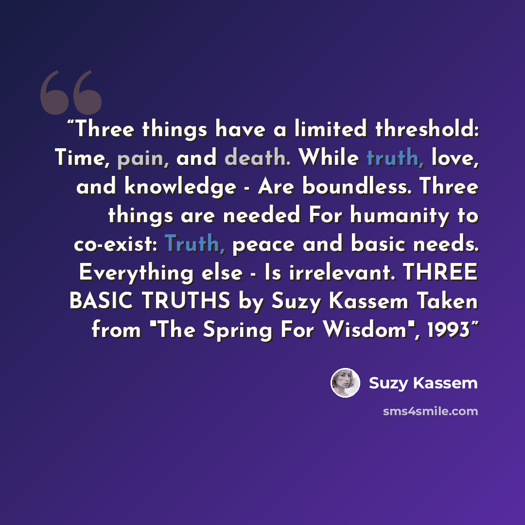 “Three things have a limited threshold: Time, pain, and death. While truth, love, and knowledge - Are boundless. Three things are needed For humanity to co-exist: Truth, peace and basic needs. Everything else - Is irrelevant. THREE BASIC TRUTHS by Suzy Kassem Taken from "The Spring For Wisdom", 1993” quote by Suzy Kassem