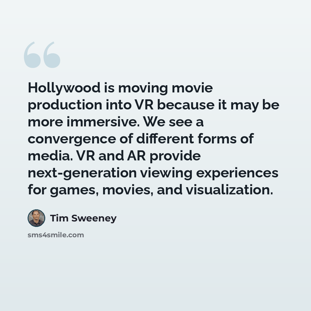 “Hollywood is moving movie production into VR because it may be more immersive. We see a convergence of different forms of media. VR and AR provide next-generation viewing experiences for games, movies, and visualization.” quote by Tim Sweeney