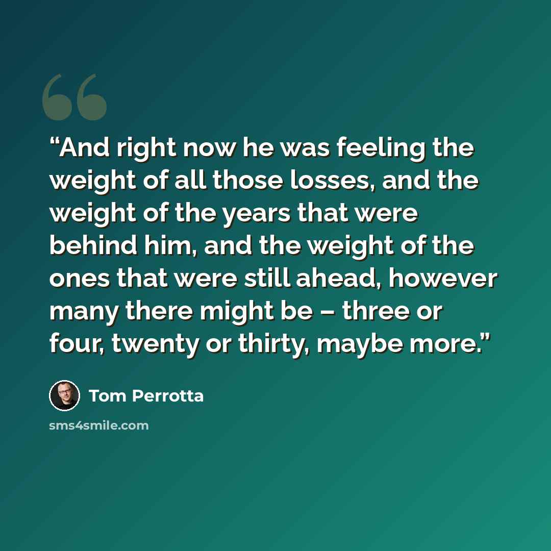 “And right now he was feeling the weight of all those losses, and the weight of the years that were behind him, and the weight of the ones that were still ahead, however many there might be – three or four, twenty or thirty, maybe more.” quote by Tom Perrotta