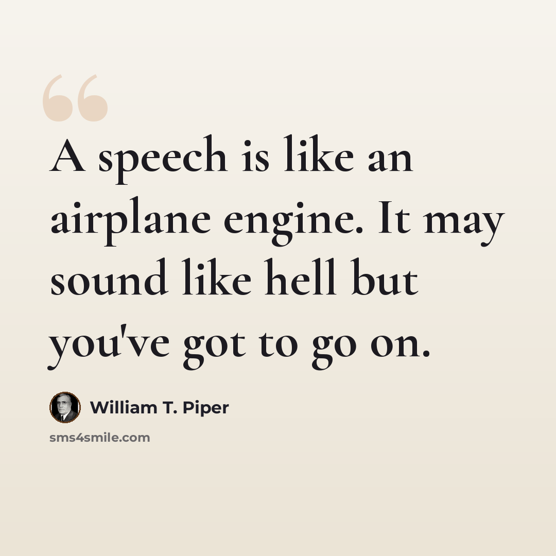 “A speech is like an airplane engine. It may sound like hell but you've got to go on.” quote by William T. Piper