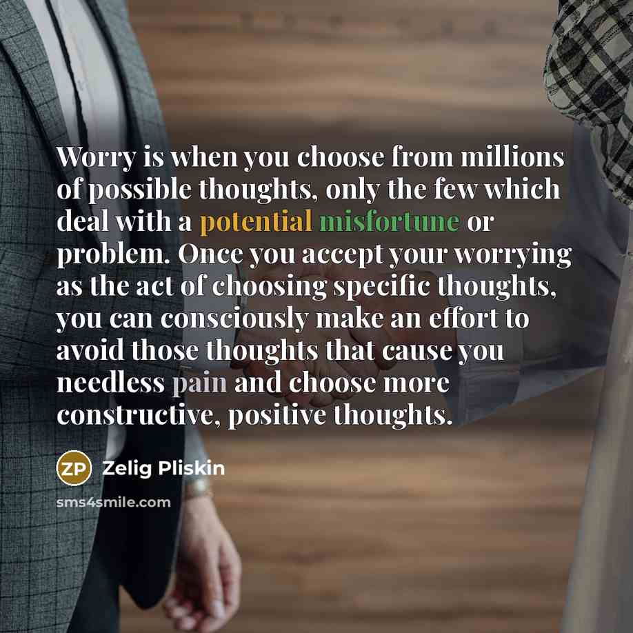 “Worry is when you choose from millions of possible thoughts, only the few which deal with a potential misfortune or problem. Once you accept your worrying as the act of choosing specific thoughts, you can consciously make an effort to avoid those thoughts that cause you needless pain and choose…” quote by Zelig Pliskin