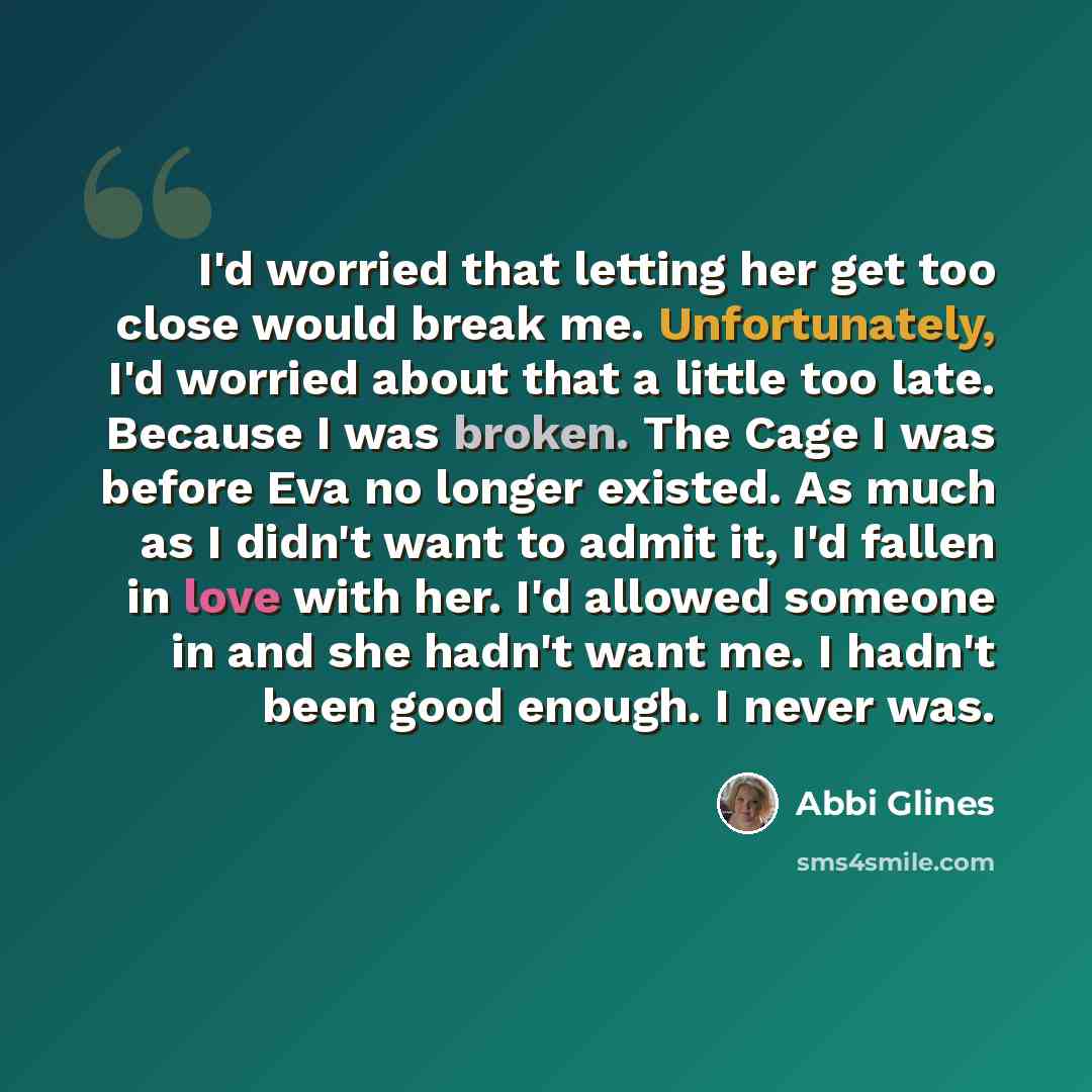 “I'd worried that letting her get too close would break me. Unfortunately, I'd worried about that a little too late. Because I was broken. The Cage I was before Eva no longer existed. As much as I didn't want to admit it, I'd fallen in love with her. I'd allowed someone in and she hadn't want me. I…” quote by Abbi Glines