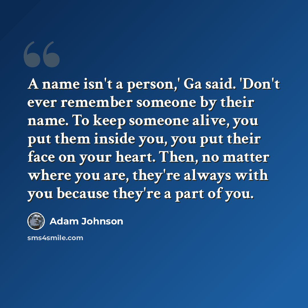 “A name isn't a person,' Ga said. 'Don't ever remember someone by their name. To keep someone alive, you put them inside you, you put their face on your heart. Then, no matter where you are, they're always with you because they're a part of you.” quote by Adam Johnson