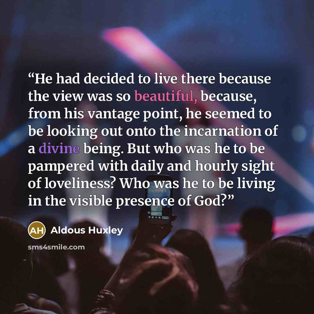 “He had decided to live there because the view was so beautiful, because, from his vantage point, he seemed to be looking out onto the incarnation of a divine being. But who was he to be pampered with daily and hourly sight of loveliness? Who was he to be living in the visible presence of God?” quote by Aldous Huxley