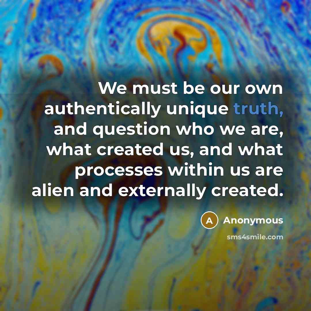 “We must be our own authentically unique truth, and question who we are, what created us, and what processes within us are alien and externally created.” quote by Anonymous