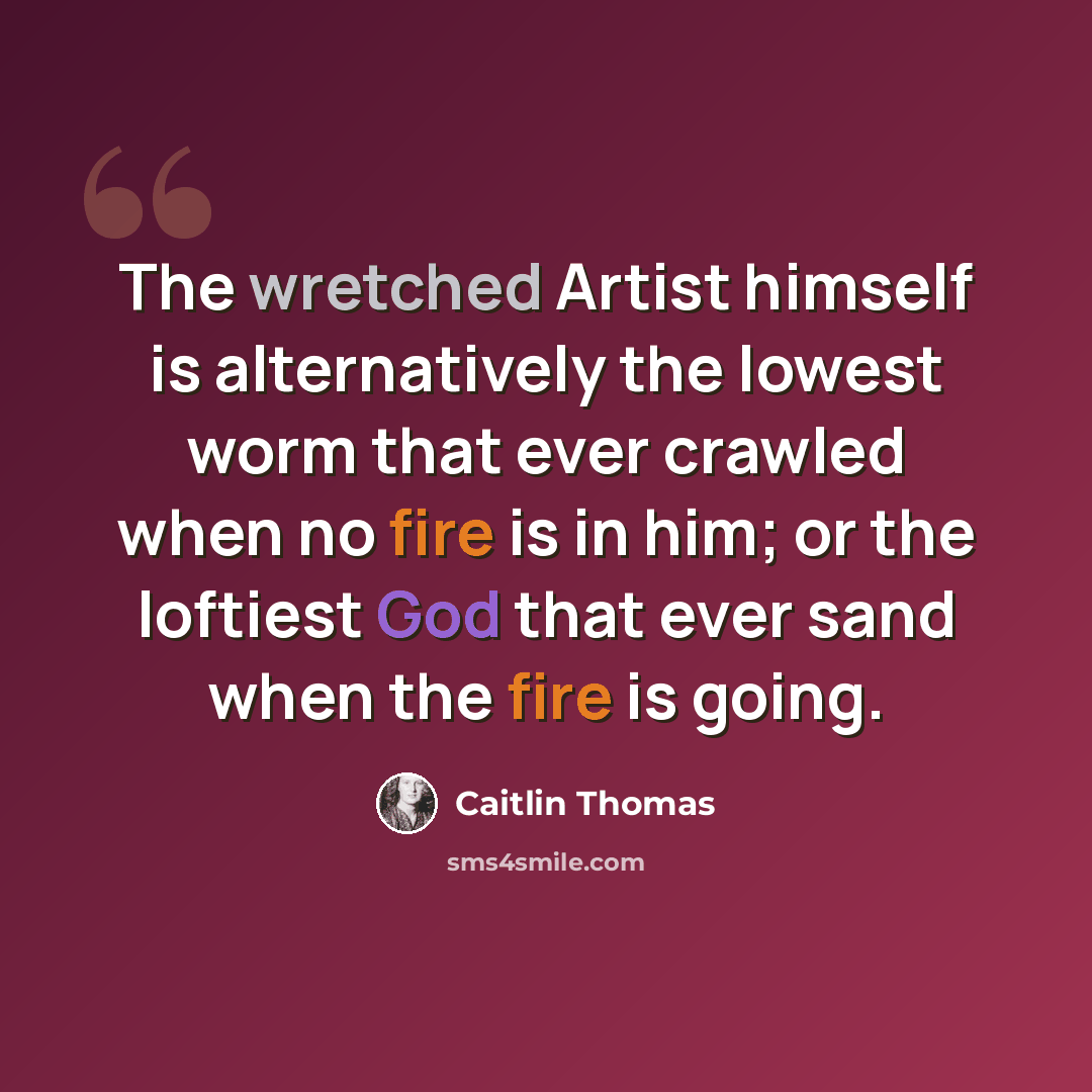 “The wretched Artist himself is alternatively the lowest worm that ever crawled when no fire is in him; or the loftiest God that ever sand when the fire is going.” quote by Caitlin Thomas