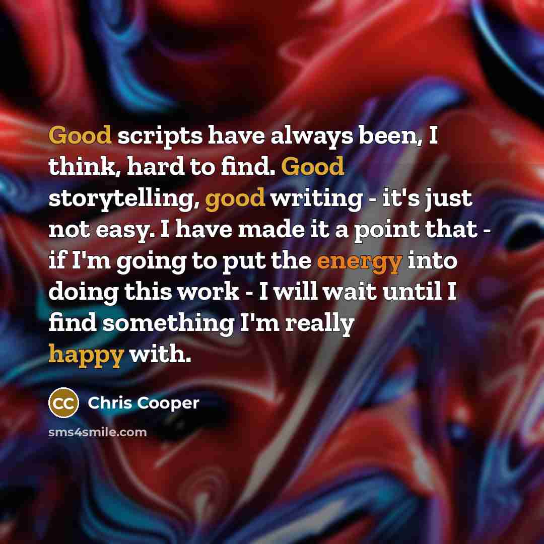 “Good scripts have always been, I think, hard to find. Good storytelling, good writing - it's just not easy. I have made it a point that - if I'm going to put the energy into doing this work - I will wait until I find something I'm really happy with.” quote by Chris Cooper