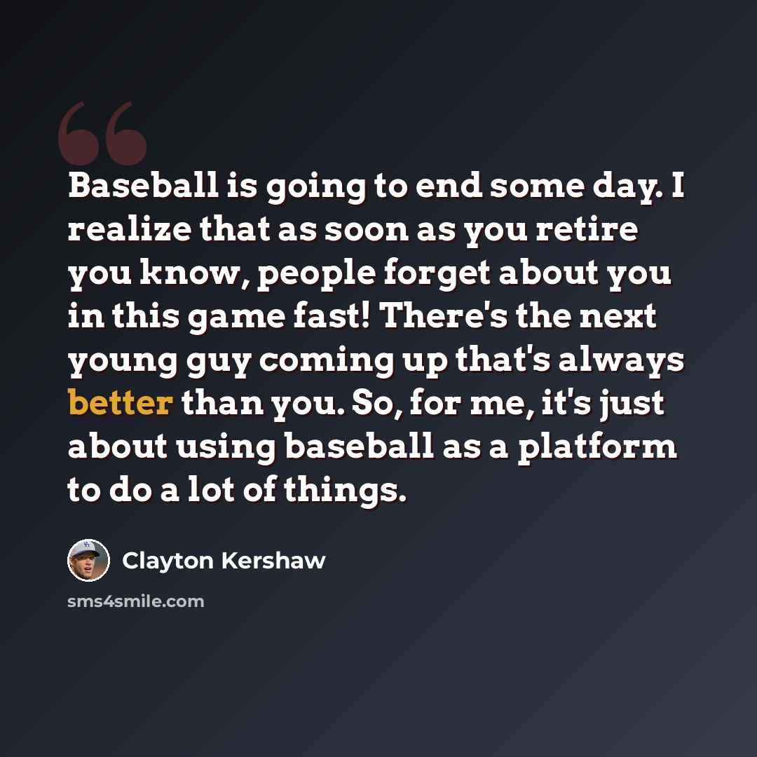 “Baseball is going to end some day. I realize that as soon as you retire you know, people forget about you in this game fast! There's the next young guy coming up that's always better than you. So, for me, it's just about using baseball as a platform to do a lot of things.” quote by Clayton Kershaw