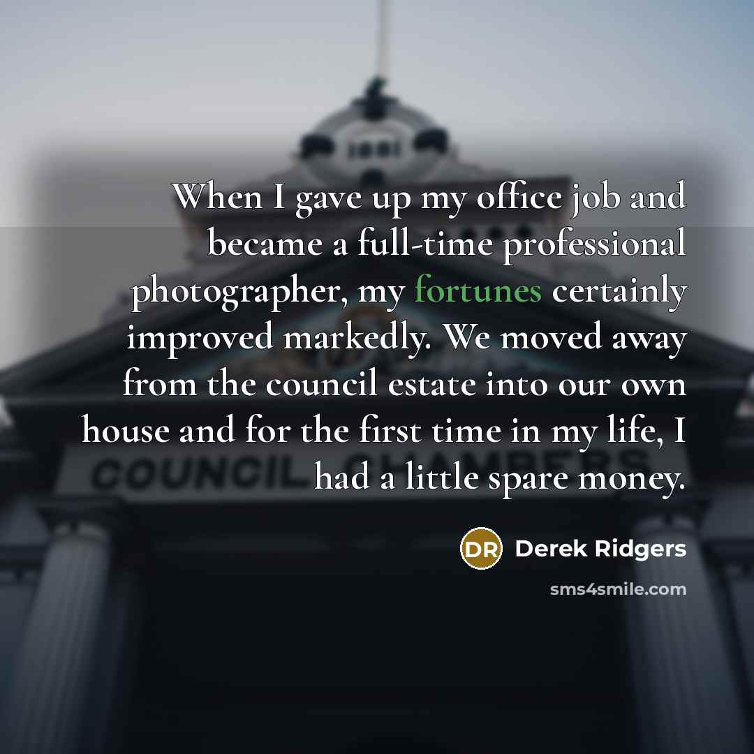 “When I gave up my office job and became a full-time professional photographer, my fortunes certainly improved markedly. We moved away from the council estate into our own house and for the first time in my life, I had a little spare money.” quote by Derek Ridgers