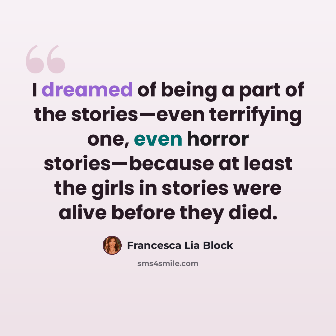 “I dreamed of being a part of the stories—even terrifying one, even horror stories—because at least the girls in stories were alive before they died.” quote by Francesca Lia Block