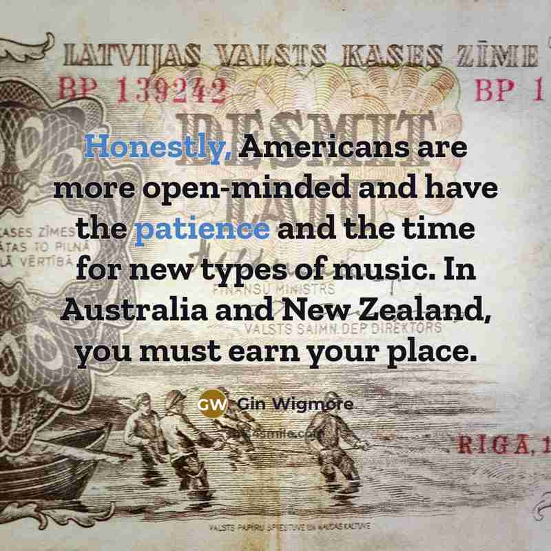 “Honestly, Americans are more open-minded and have the patience and the time for new types of music. In Australia and New Zealand, you must earn your place.” quote by Gin Wigmore