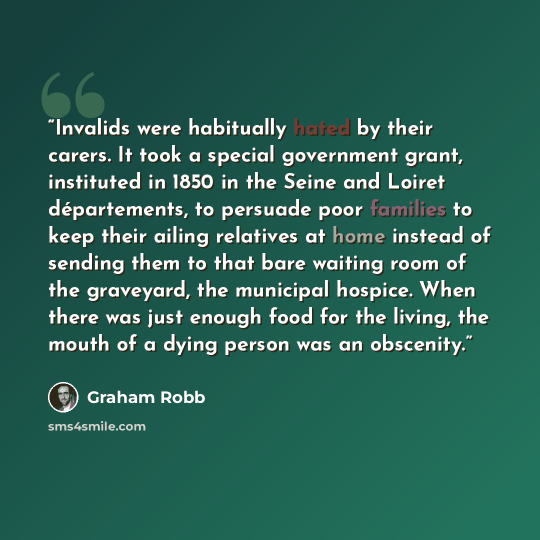 “Invalids were habitually hated by their carers. It took a special government grant, instituted in 1850 in the Seine and Loiret départements, to persuade poor families to keep their ailing relatives at home instead of sending them to that bare waiting room of the graveyard, the municipal hospice…” quote by Graham Robb