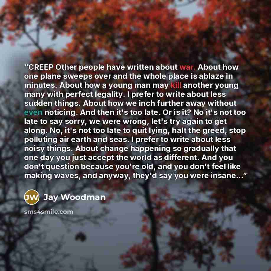 “CREEP Other people have written about war. About how one plane sweeps over and the whole place is ablaze in minutes. About how a young man may kill another young many with perfect legality. I prefer to write about less sudden things. About how we inch further away without even noticing. And then…” quote by Jay Woodman