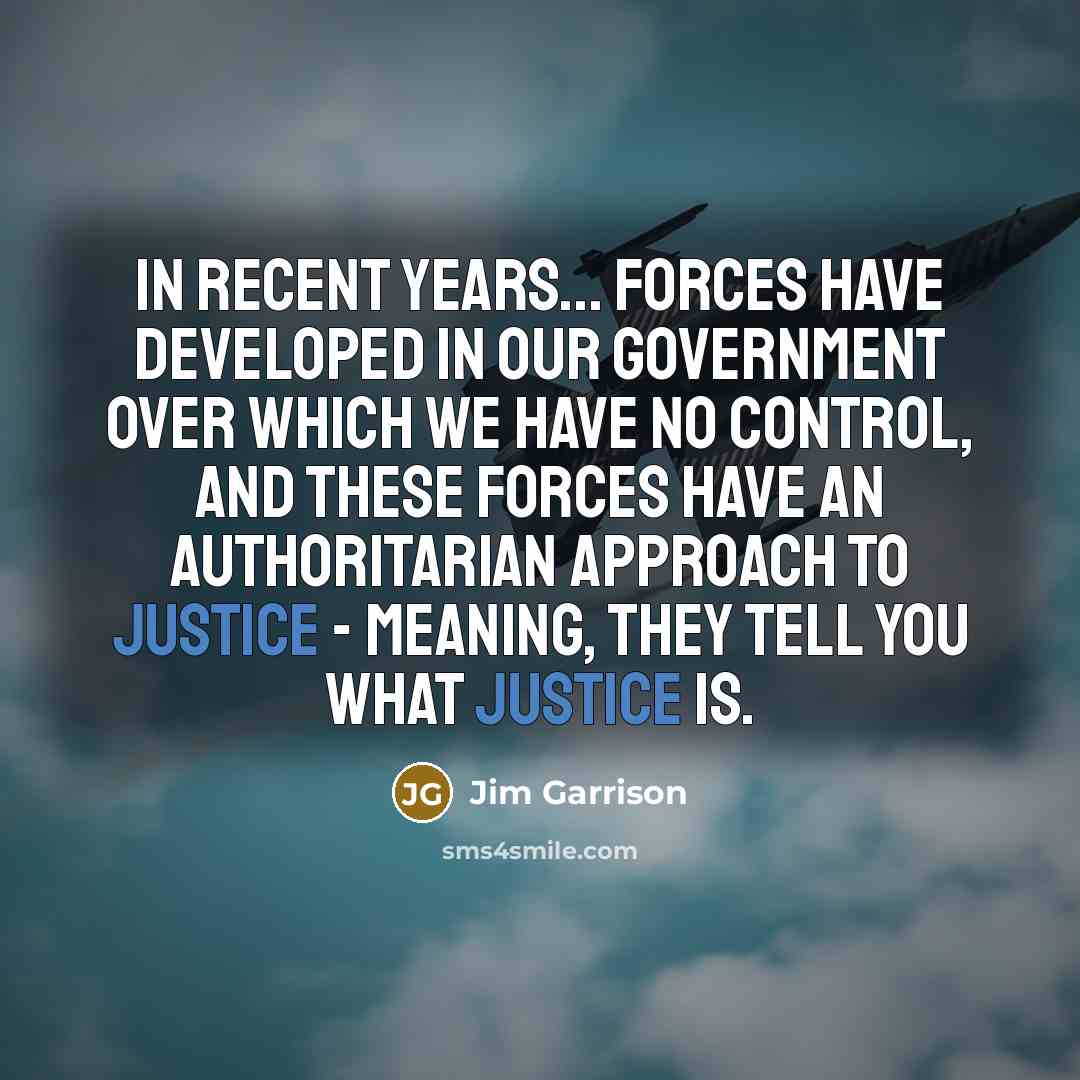 “In recent years... forces have developed in our government over which we have no control, and these forces have an authoritarian approach to justice - meaning, they tell you what justice is.” quote by Jim Garrison