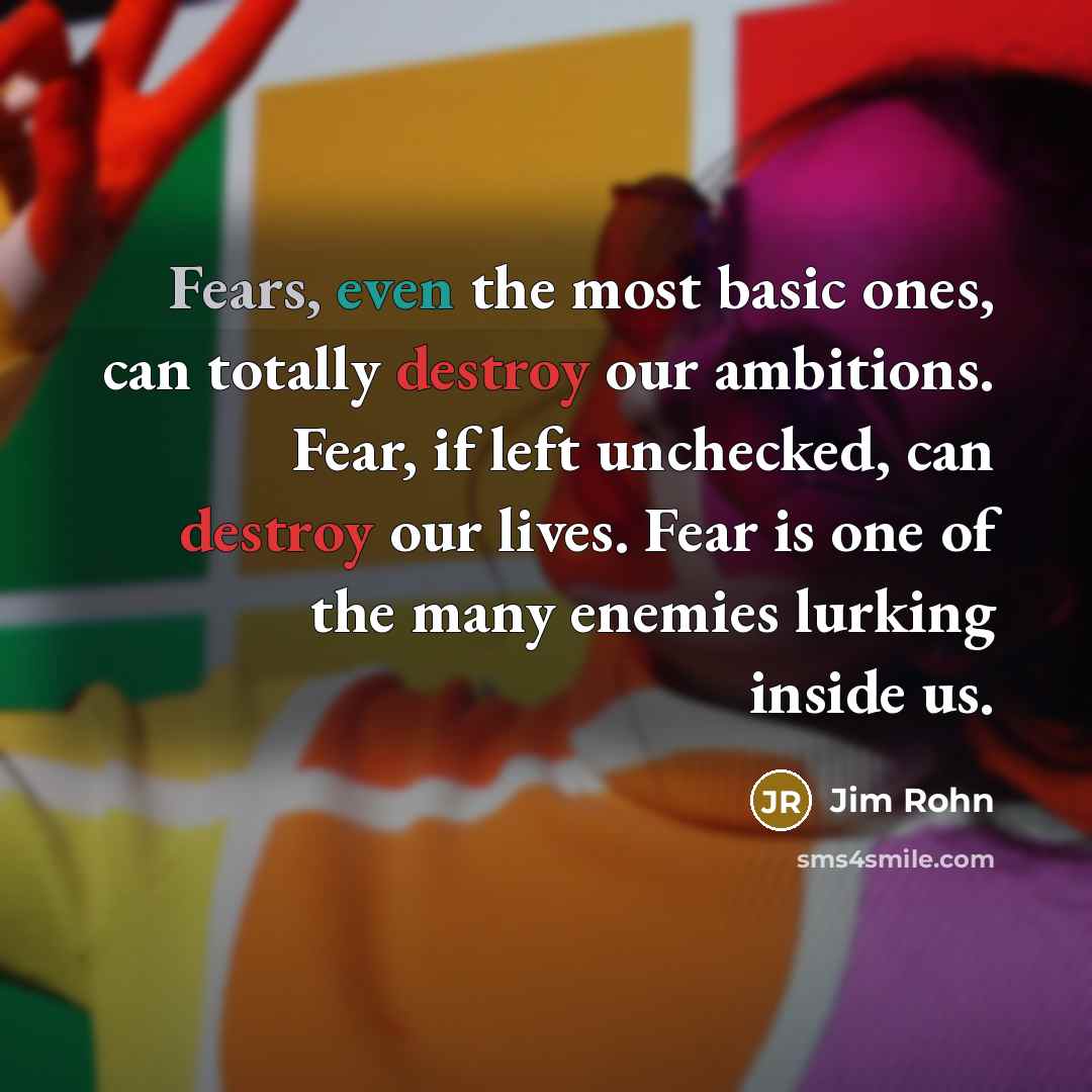 “Fears, even the most basic ones, can totally destroy our ambitions. Fear, if left unchecked, can destroy our lives. Fear is one of the many enemies lurking inside us.” quote by Jim Rohn