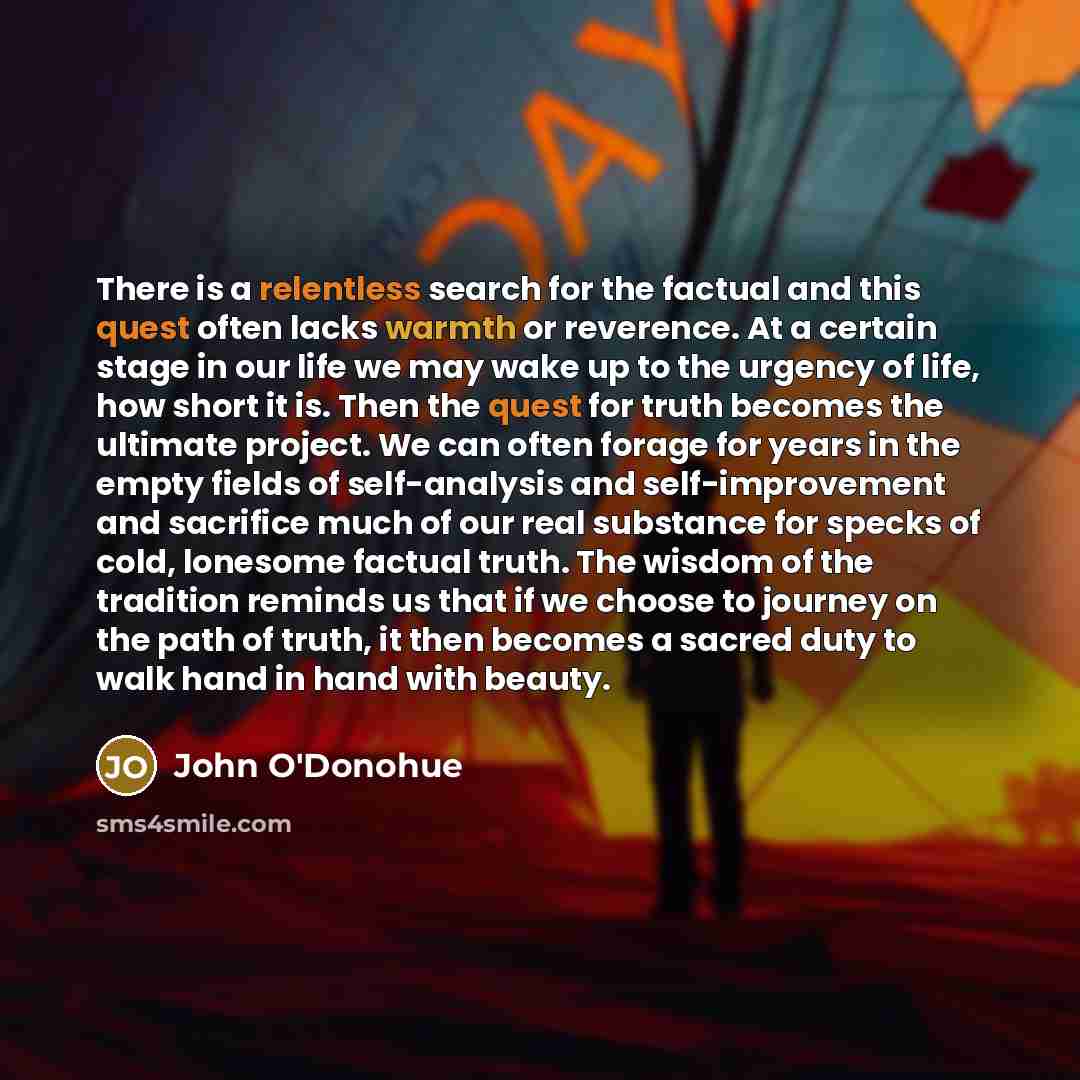 “There is a relentless search for the factual and this quest often lacks warmth or reverence. At a certain stage in our life we may wake up to the urgency of life, how short it is. Then the quest for truth becomes the ultimate project. We can often forage for years in the empty fields of…” quote by John O'Donohue