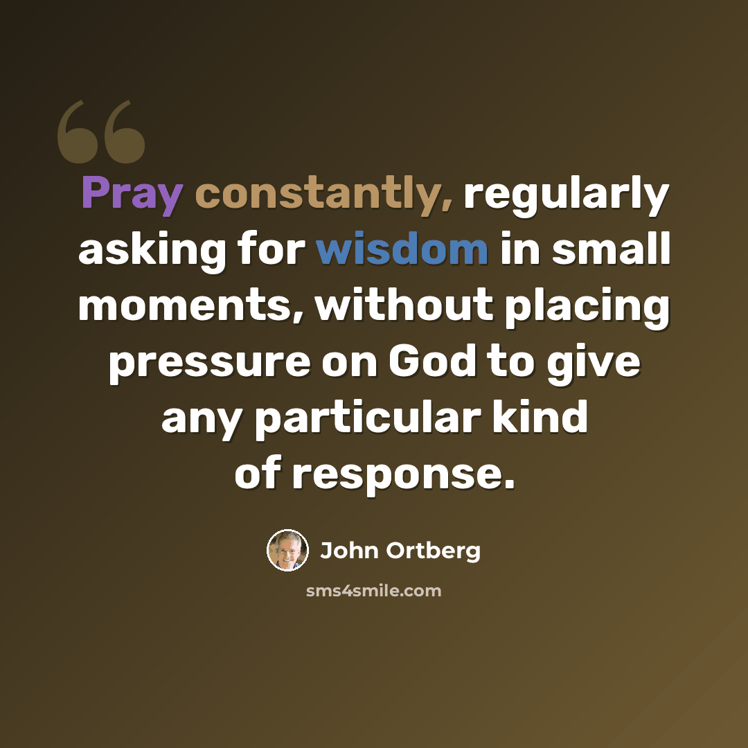 “Pray constantly, regularly asking for wisdom in small moments, without placing pressure on God to give any particular kind of response.” quote by John Ortberg