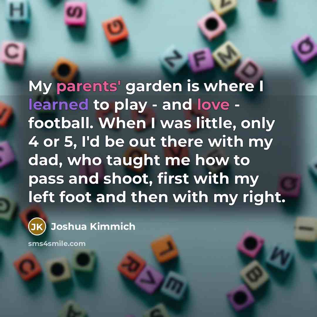 “My parents' garden is where I learned to play - and love - football. When I was little, only 4 or 5, I'd be out there with my dad, who taught me how to pass and shoot, first with my left foot and then with my right.” quote by Joshua Kimmich