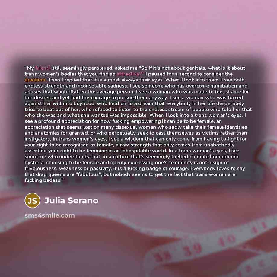 “My friend, still seemingly perplexed, asked me "So if it's not about genitals, what is it about trans women's bodies that you find so attractive?" I paused for a second to consider the question. Then I replied that it is almost always their eyes. When I look into them, I see both endless strength…” quote by Julia Serano