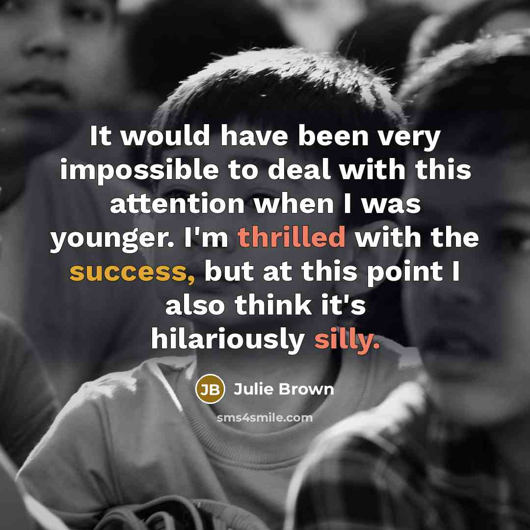 “It would have been very impossible to deal with this attention when I was younger. I'm thrilled with the success, but at this point I also think it's hilariously silly.” quote by Julie Brown