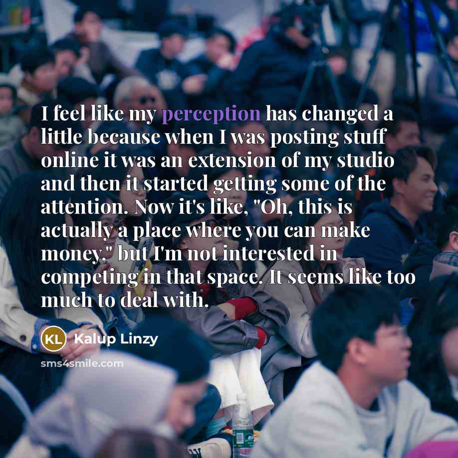 “I feel like my perception has changed a little because when I was posting stuff online it was an extension of my studio and then it started getting some of the attention. Now it's like, "Oh, this is actually a place where you can make money," but I'm not interested in competing in that space. It…” quote by Kalup Linzy
