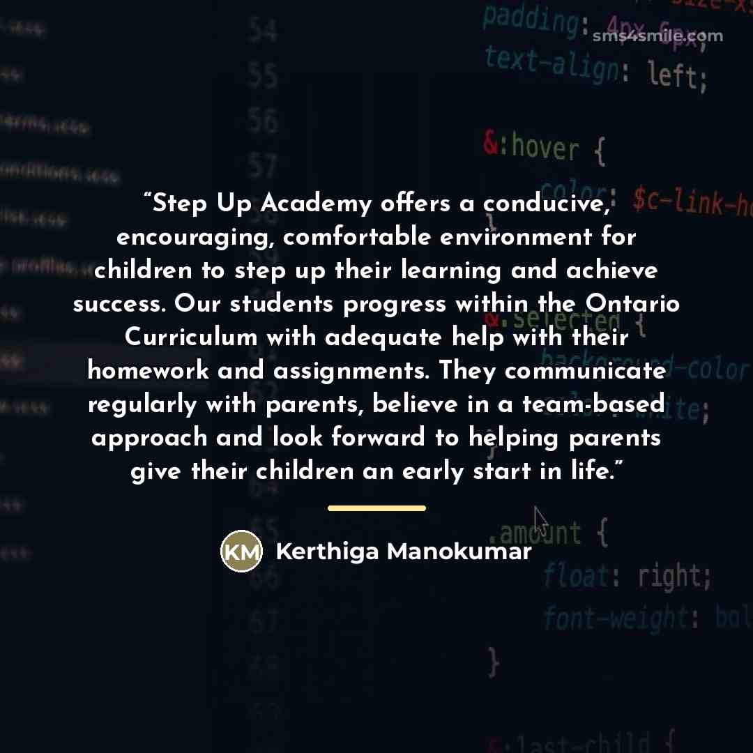 “Step Up Academy offers a conducive, encouraging, comfortable environment for children to step up their learning and achieve success. Our students progress within the Ontario Curriculum with adequate help with their homework and assignments. They communicate regularly with parents, believe in a…” quote by Kerthiga Manokumar