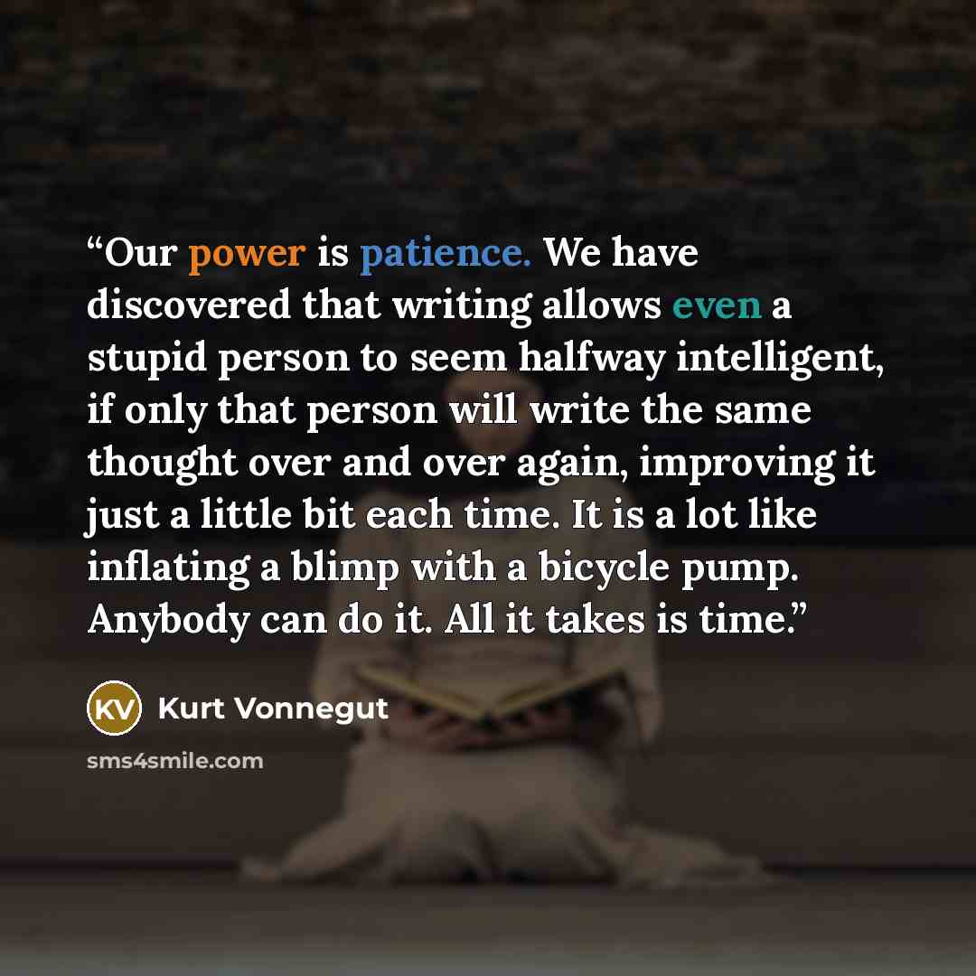“Our power is patience. We have discovered that writing allows even a stupid person to seem halfway intelligent, if only that person will write the same thought over and over again, improving it just a little bit each time. It is a lot like inflating a blimp with a bicycle pump. Anybody can do it…” quote by Kurt Vonnegut