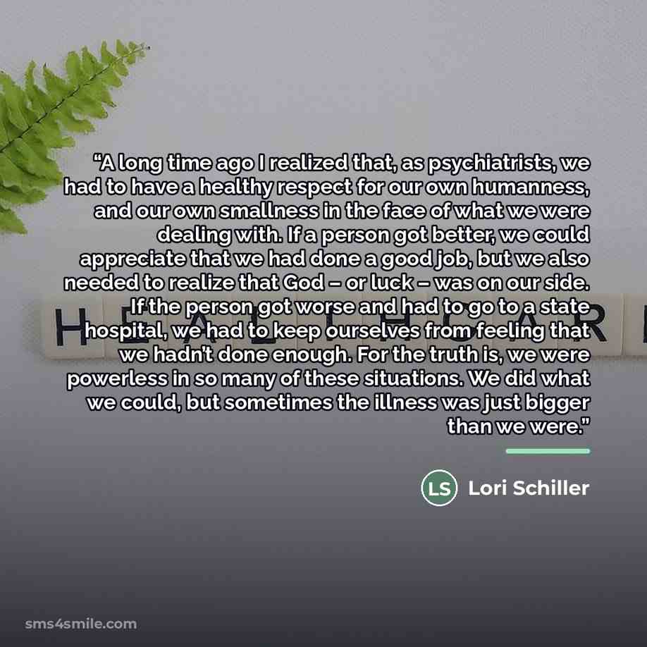 “A long time ago I realized that, as psychiatrists, we had to have a healthy respect for our own humanness, and our own smallness in the face of what we were dealing with. If a person got better, we could appreciate that we had done a good job, but we also needed to realize that God – or luck – was…” quote by Lori Schiller