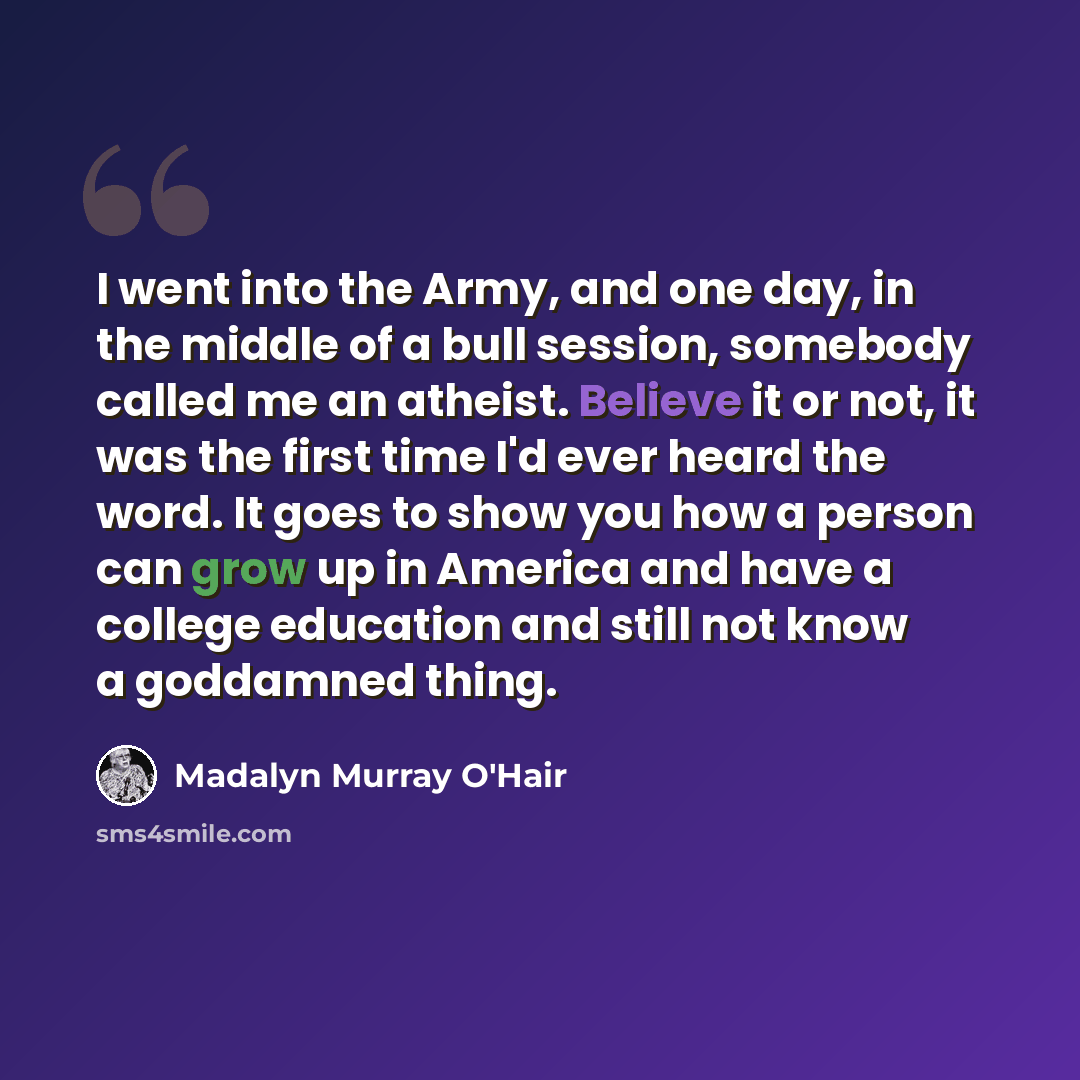 “I went into the Army, and one day, in the middle of a bull session, somebody called me an atheist. Believe it or not, it was the first time I'd ever heard the word. It goes to show you how a person can grow up in America and have a college education and still not know a goddamned thing.” quote by Madalyn Murray O'Hair
