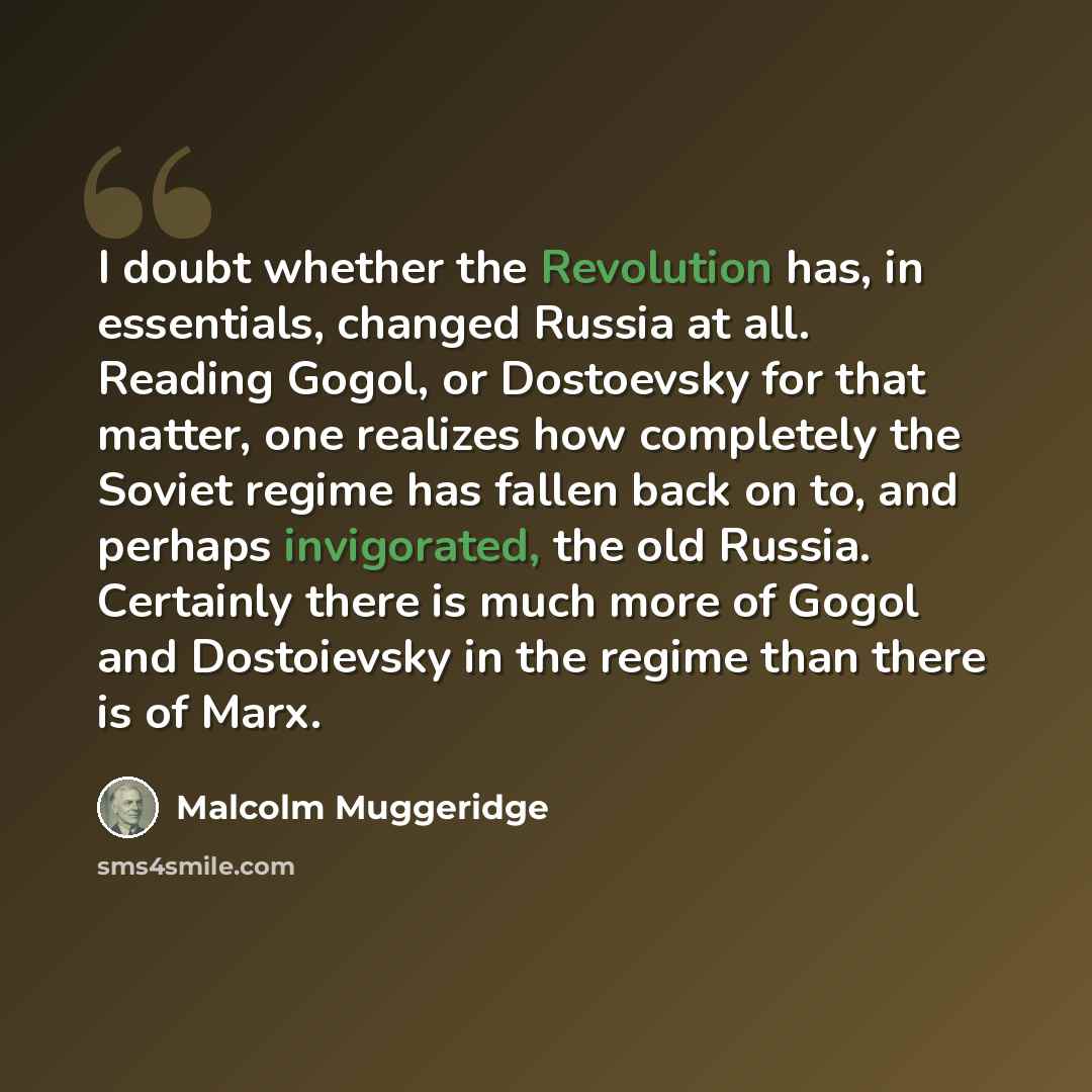 “I doubt whether the Revolution has, in essentials, changed Russia at all. Reading Gogol, or Dostoevsky for that matter, one realizes how completely the Soviet regime has fallen back on to, and perhaps invigorated, the old Russia. Certainly there is much more of Gogol and Dostoievsky in the regime…” quote by Malcolm Muggeridge