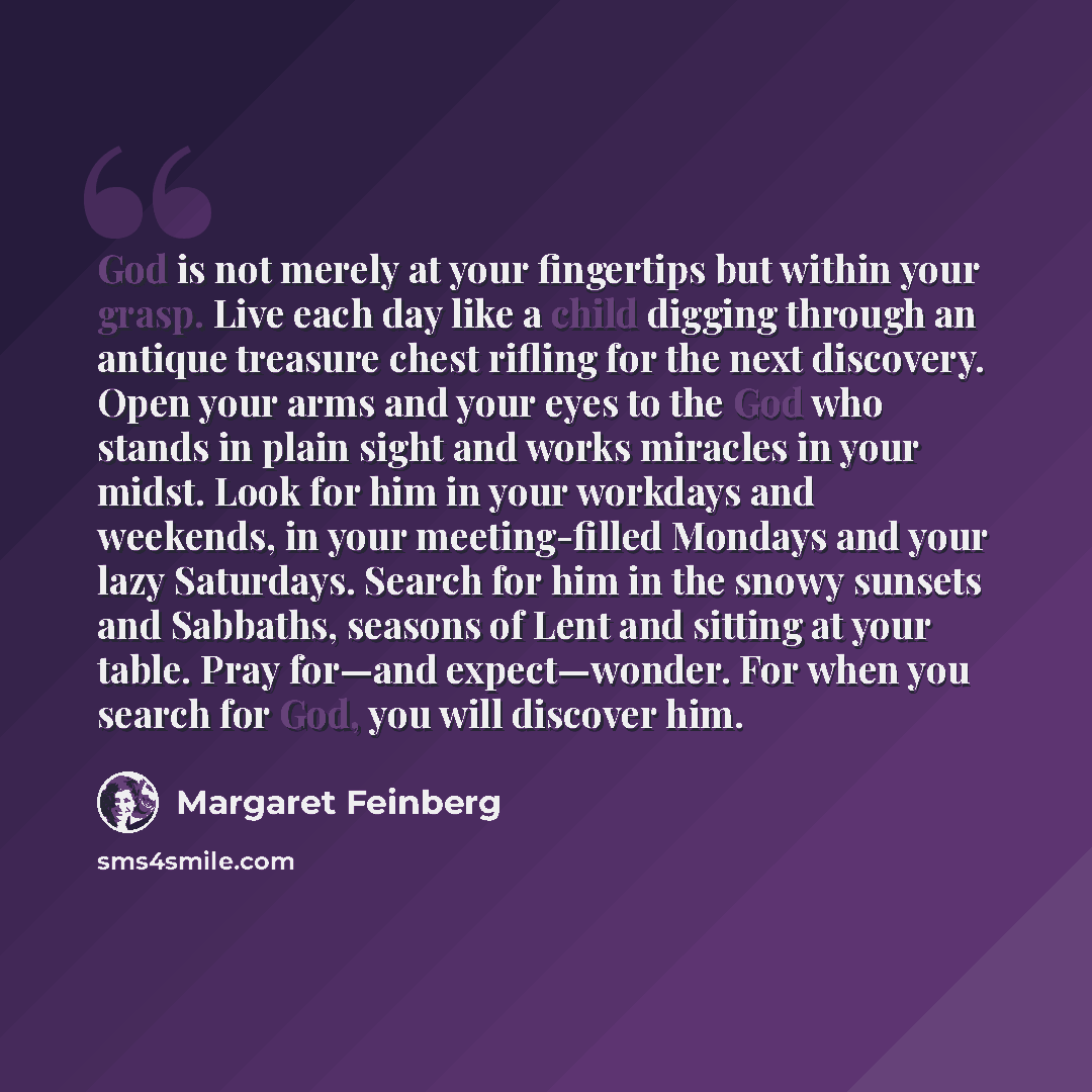 “God is not merely at your fingertips but within your grasp. Live each day like a child digging through an antique treasure chest rifling for the next discovery. Open your arms and your eyes to the God who stands in plain sight and works miracles in your midst. Look for him in your workdays and…” quote by Margaret Feinberg