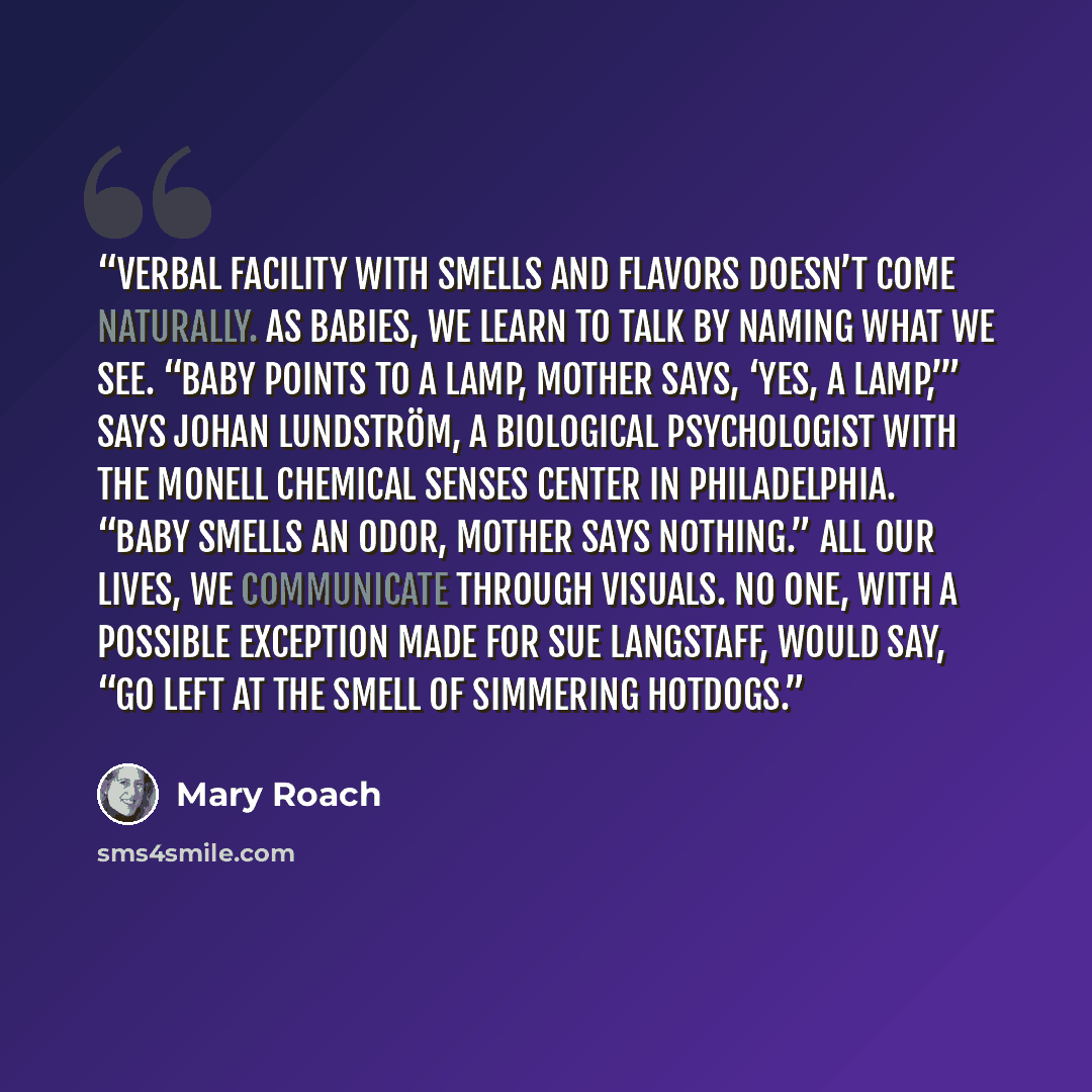 “Verbal facility with smells and flavors doesn’t come naturally. As babies, we learn to talk by naming what we see. “Baby points to a lamp, mother says, ‘Yes, a lamp,’” says Johan Lundström, a biological psychologist with the Monell Chemical Senses Center in Philadelphia. “Baby smells an odor…” quote by Mary Roach
