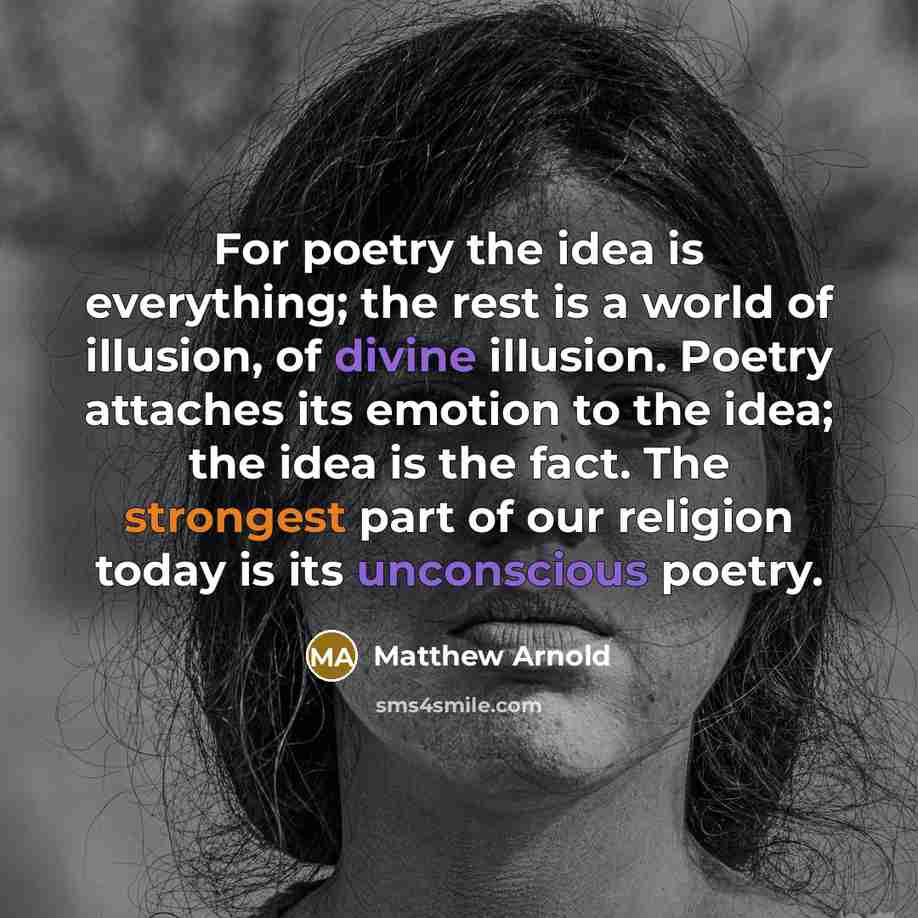 “For poetry the idea is everything; the rest is a world of illusion, of divine illusion. Poetry attaches its emotion to the idea; the idea is the fact. The strongest part of our religion today is its unconscious poetry.” quote by Matthew Arnold
