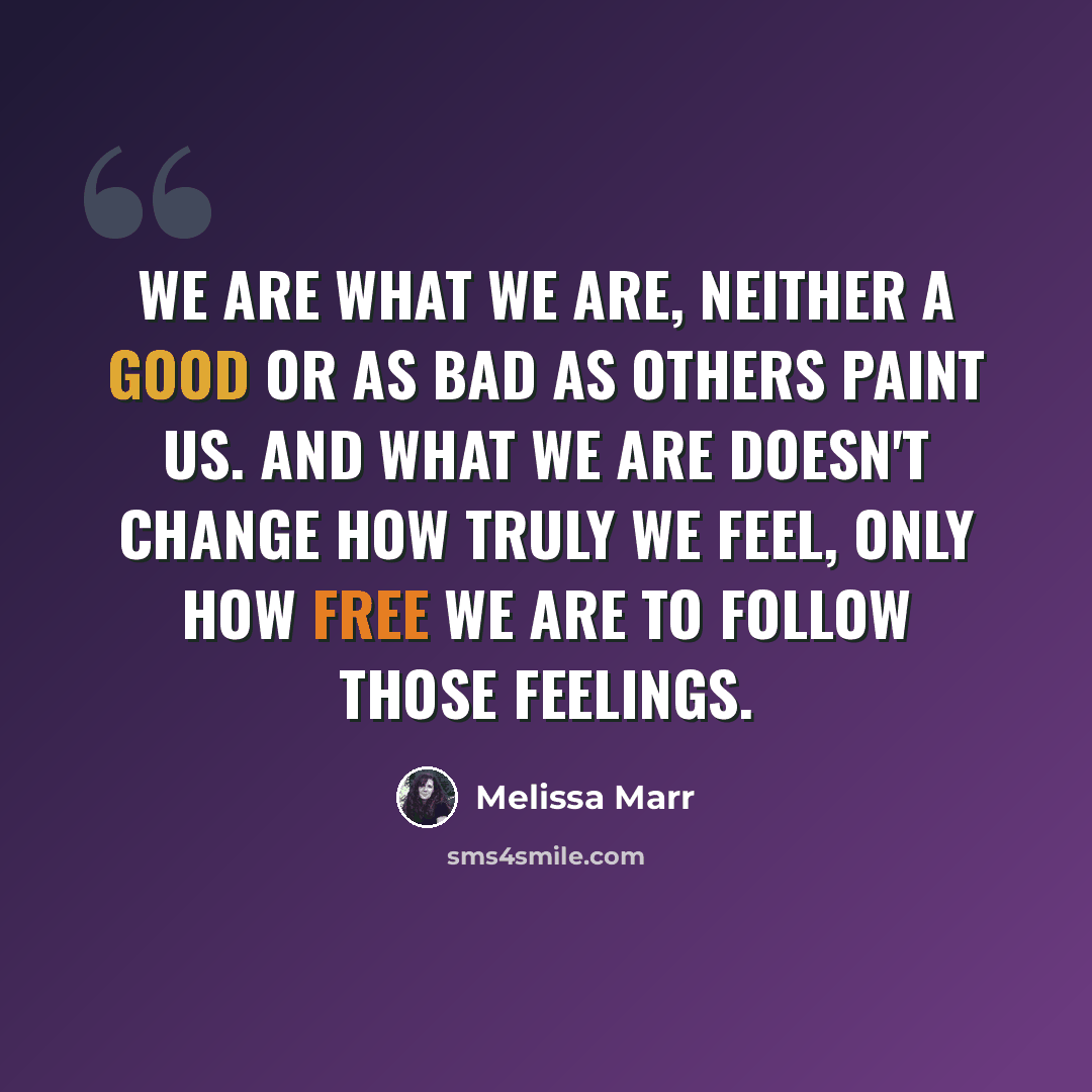 “We are what we are, neither a good or as bad as others paint us. And what we are doesn't change how truly we feel, only how free we are to follow those feelings.” quote by Melissa Marr