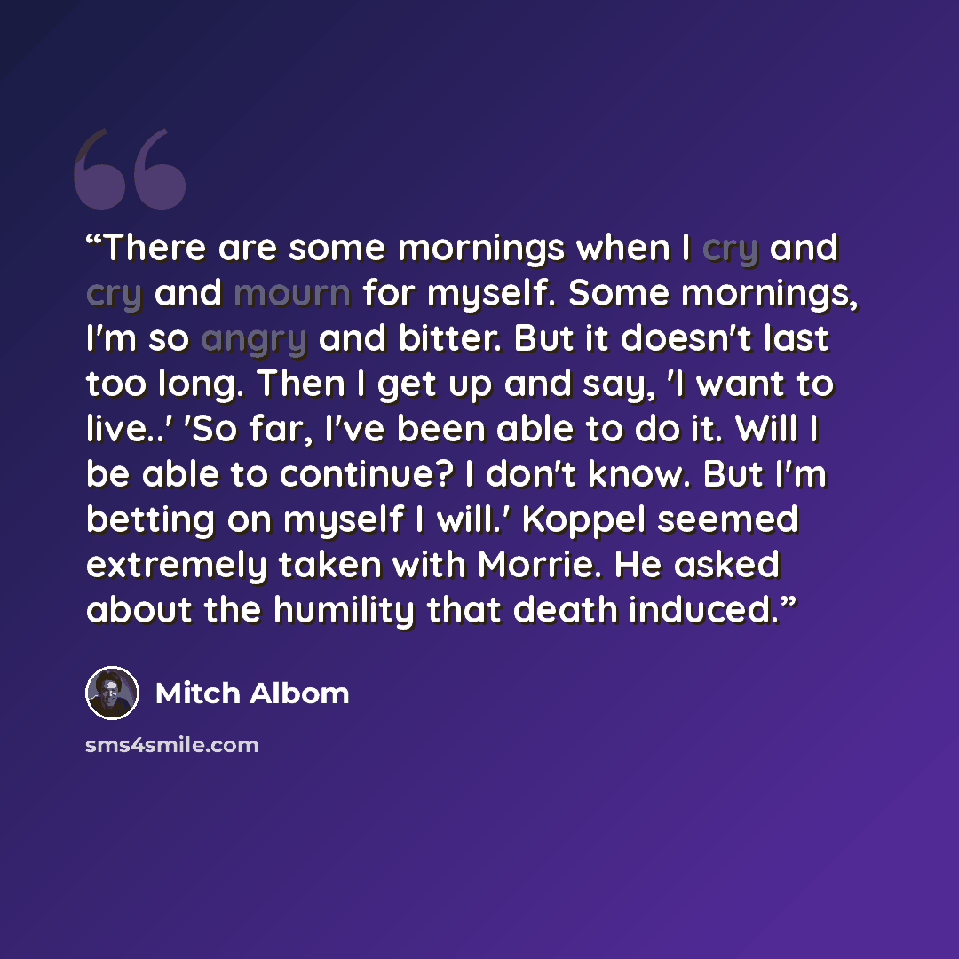“There are some mornings when I cry and cry and mourn for myself. Some mornings, I'm so angry and bitter. But it doesn't last too long. Then I get up and say, 'I want to live..' 'So far, I've been able to do it. Will I be able to continue? I don't know. But I'm betting on myself I will.' Koppel…” quote by Mitch Albom