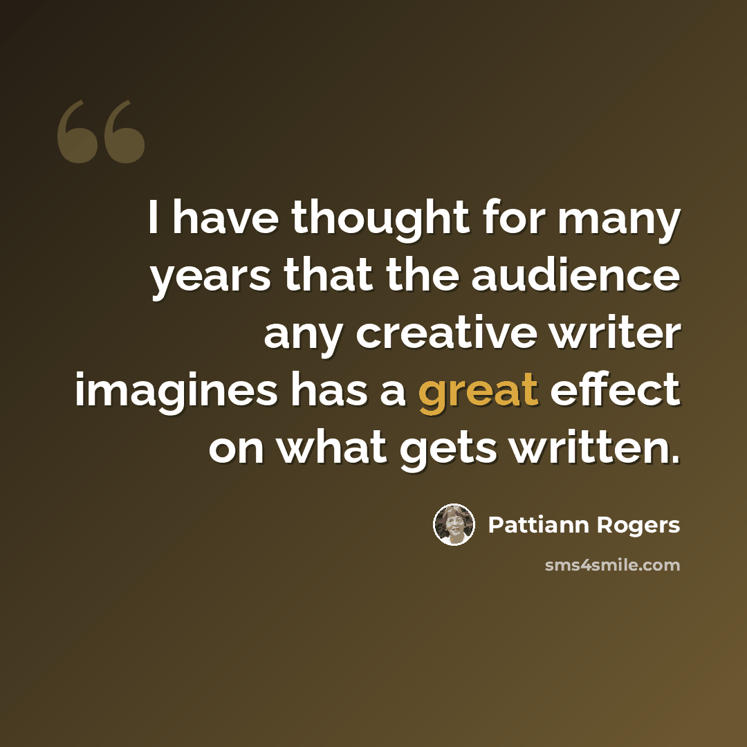 “I have thought for many years that the audience any creative writer imagines has a great effect on what gets written.” quote by Pattiann Rogers
