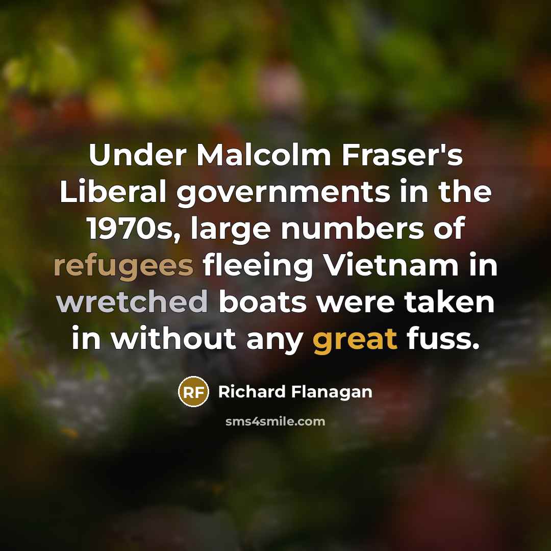 “Under Malcolm Fraser's Liberal governments in the 1970s, large numbers of refugees fleeing Vietnam in wretched boats were taken in without any great fuss.” quote by Richard Flanagan