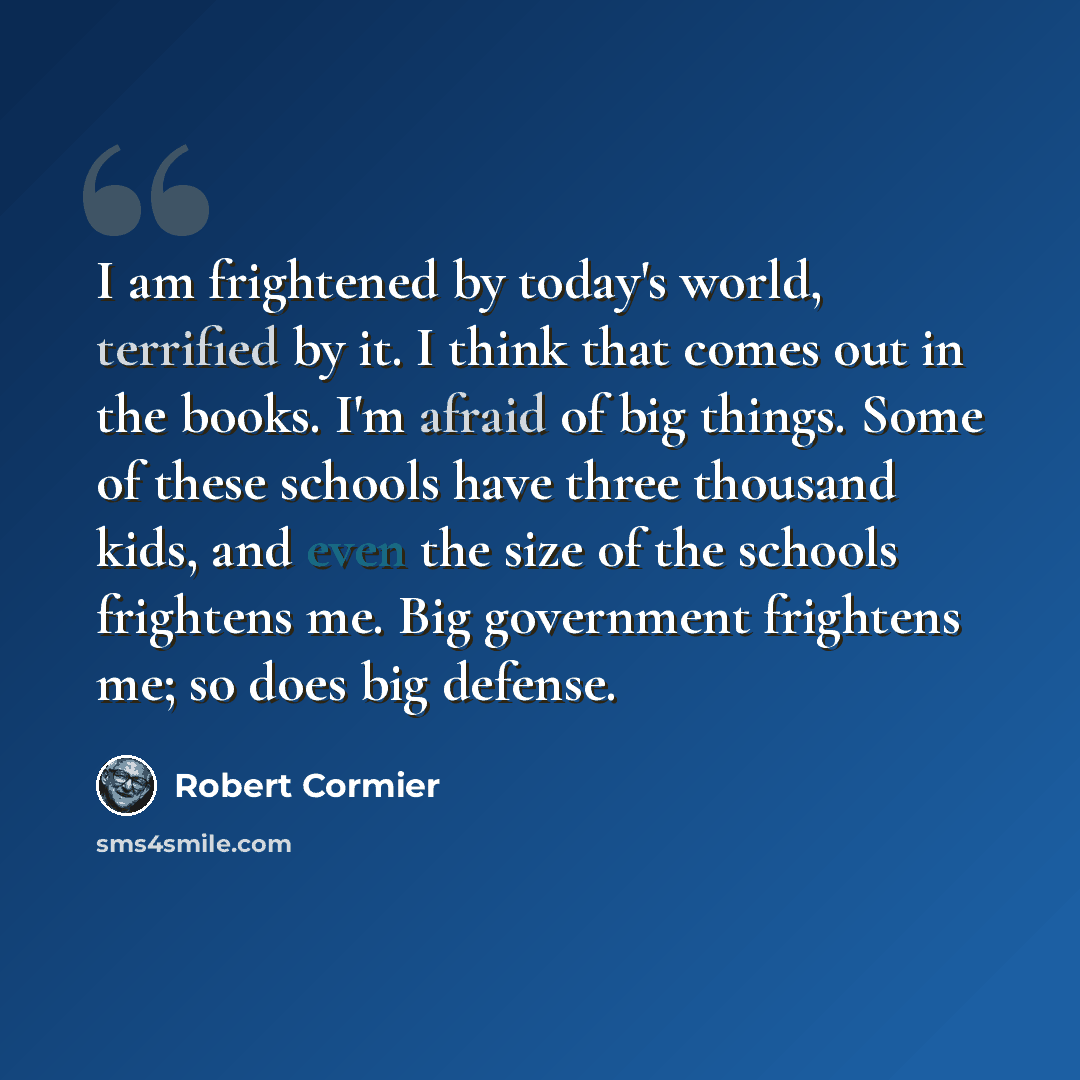 “I am frightened by today's world, terrified by it. I think that comes out in the books. I'm afraid of big things. Some of these schools have three thousand kids, and even the size of the schools frightens me. Big government frightens me; so does big defense.” quote by Robert Cormier