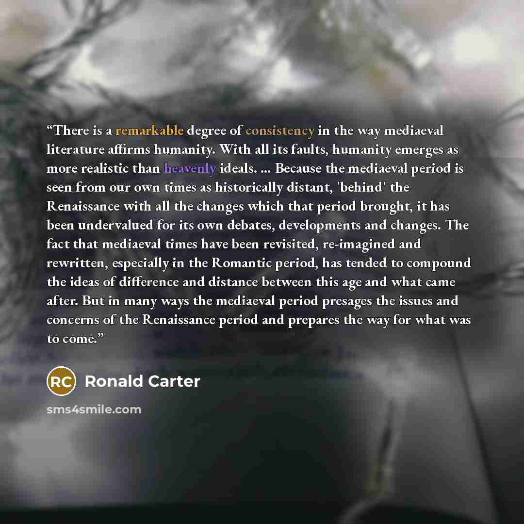 “There is a remarkable degree of consistency in the way mediaeval literature affirms humanity. With all its faults, humanity emerges as more realistic than heavenly ideals. … Because the mediaeval period is seen from our own times as historically distant, 'behind' the Renaissance with all the…” quote by Ronald Carter
