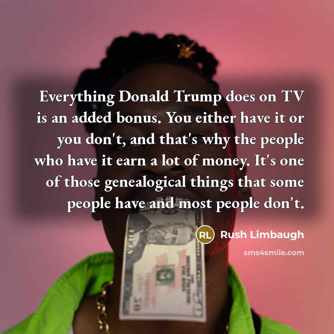 “Everything Donald Trump does on TV is an added bonus. You either have it or you don't, and that's why the people who have it earn a lot of money. It's one of those genealogical things that some people have and most people don't.” quote by Rush Limbaugh