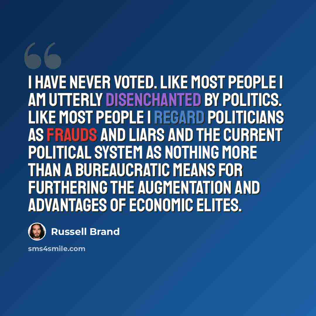 “I have never voted. Like most people I am utterly disenchanted by politics. Like most people I regard politicians as frauds and liars and the current political system as nothing more than a bureaucratic means for furthering the augmentation and advantages of economic elites.” quote by Russell Brand