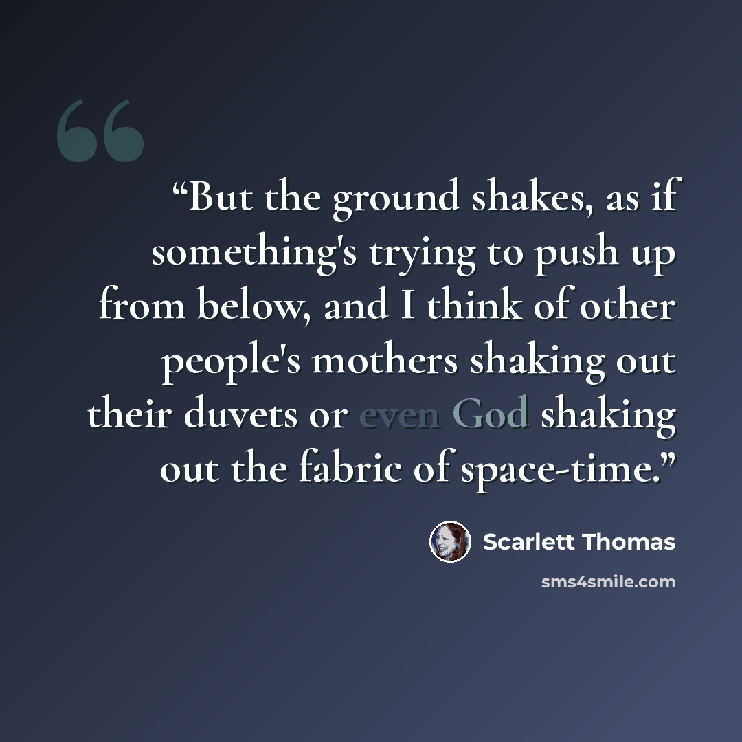 “But the ground shakes, as if something's trying to push up from below, and I think of other people's mothers shaking out their duvets or even God shaking out the fabric of space-time.” quote by Scarlett Thomas