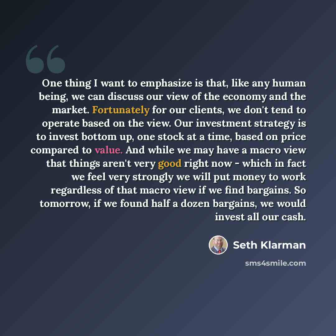 “One thing I want to emphasize is that, like any human being, we can discuss our view of the economy and the market. Fortunately for our clients, we don't tend to operate based on the view. Our investment strategy is to invest bottom up, one stock at a time, based on price compared to value. And…” quote by Seth Klarman